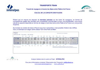 TRANSPORTS TRAIN
Transit de voyageurs à travers les Alpes entre l'Italie et la France
CALCUL DE LA CAPACITE DES PLACES
N'étant pas en mesure de disposer de données précises sur les trains de voyageurs, en termes de
connaissances réelles (les données sont considérées commerciales et donc non-transférable), nous avons
calculé la capacité disponible en termes de sièges à bord des trains entre l'Italie et la France sur une journée
moyenne.
Sur la base du nombre de trains à l'heure et sur leur composition, il est possible d'obtenir des chiffres.
Voici un exemple d'un wagon 2ème classe TGV entre Paris et Milan:
Analyse réalisée dans le cadre du Projet : INTERALPES
Pour plus d’informations contacter l’Observatoire des Transports: cafi@cafiweb.eu
www.osservatoriotrasporti.eu - www.cafiweb.eu
 