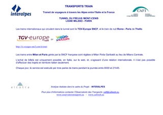 TRANSPORTS TRAIN
Transit de voyageurs à travers les Alpes entre l'Italie et la France
TUNNEL DU FREJUS /MONT-CENIS
LIGNE MILANO - PARIS
Les trains internationaux qui circulent dans le tunnel sont le TGV-Europe SNCF, et le train de nuit Rome - Paris de Thello.
http://it.voyages-sncf.com/it/orari
Les trains entre Milan et Paris gérés par la SNCF française sont réglées à Milan Porta Garibaldi au lieu de Milano Centrale.
L'achat de billets est uniquement possible, en Italie, sur le web, et, s’agissant d’une relation internationale, il n’est pas possible
d’effectuer des trajets en territoire italien seulement.
Chaque jour, le service est exécuté par trois paires de trains pendant la journée entre 6h00 et 21h45.
Analyse réalisée dans le cadre du Projet : INTERALPES
Pour plus d’informations contacter l’Observatoire des Transports: cafi@cafiweb.eu
www.osservatoriotrasporti.eu - www.cafiweb.eu
 