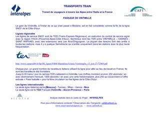 TRANSPORTS TRAIN
Transit de voyageurs à travers les Alpes entre l'Italie et la France
PASSAGE DE VINTIMILLE
La gare de Vintimille, à l'instar de ce qui s'est passé à Modane, est en fait considérée comme la fin de la ligne
SNCF de la Côte d'Azur.
Lignes régionales
Les lignes de service SNCF sont de TER (Trains Express Régionaux), en exécution du contrat de service signé
avec la région PACA (Provence-Alpes-Côte d'Azur). Nombreux sont les TER entre VINTIMILLE – CANNES -
SAINT RAPHAEL avec des extensions vers Les Arcs-Draguignan. La plupart des liaisons font des arrêts à
toutes les stations, mais il y a quelque Semidirecte qui s'arrête uniquement dans les stations avec la plus haute
fréquentation.
http://www.ceparou06.fr/ftp/FR_lignes/FH04-Mandelieu-Grasse-Ventimiglia_v5_tcm-27-72969.pdf
Chaque jour, un grand nombre de navetteurs Italiens utilisent la ligne pour aller au lieu de travail en France. Ils
sont les travailleurs dits frontaliers.
Jusqu'à 35 trains / jour du service TER s’attestent à Vintimille. Les chiffres montrent environ 250 abonnés / an
avec abonnement mensuel, 1000 abonnés / an avec une carte hebdomadaire, plus 250 qui souscrivent à l'offre
estivale « Pass Isabelle » pour la libre circulation sur les lignes de la Côte d'Azur.
Les lignes internationales
La seule ligne italienne est le [Moscou] - Tarvisio - Milan - Genoa - Nice
La seule ligne est le TGV Français Vintimille - Aix-en-Provence – Paris
Analyse réalisée dans le cadre du Projet : INTERALPES
Pour plus d’informations contacter l’Observatoire des Transports: cafi@cafiweb.eu
www.osservatoriotrasporti.eu - www.cafiweb.eu
 