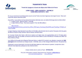 TRANSPORTS TRAIN
Transit de voyageurs à travers les Alpes entre l'Italie et la France
LIGNE CUNEO – BREIL-SUR-ROYA – VINTIMILLE
LIGNE BREIL-SUR-ROYA - NICE
En ce qui concerne le tunnel ferroviaire sous le col de Tende, les trains régionaux de la ligne Cuneo - Nice sont
supprimés depuis décembre 2009.
Aujourd'hui, nous parlons de deux lignes ferroviaires distinctes avec une stationd’échange dans la ville de Breil:
• la ligne Cuneo - Breil-sur-Roya - Vintimille
• la ligne Breil-sur-Roya - Nice (aussi appelé «Train des Merveilles»)
•
http://www.ter
sncf.com/regions/paca/fr/loisirs_tourisme/Les_Offres_TER/Lignes_Touristiques/DetailOffre.aspx?TypePage=TTO&ofr_id
=tcm:27-62096
La ligne historique internationale Cuneo-Nice et Vintimille a été rénovée dans la section française entre les gares
de Breil sur Roya et Drap Cantaron dans la section de Breil à Nice.
Un nouveau horaire des trains a été mis en place sur la ligne avec une augmentation de 6 à 10 trains dans
chaque sens avec de nouvelles connexions entre les trains italiens Cuneo-Vintimille de Trenitalia et la SNCF de
Nice à Breil sur Roya.
Les chiffres de l'enquête de la Regione Piemonte faite en Juillet 2012 montrent une utilisation moyenne de 1000
passagers dans la semaine sur la ligne Cuneo - Vintimille, avec un inter change à Breil d'environ 150 personnes.
Cependant, encore récemment, la survie de cette ligne italienne a été remise en question, compte tenu de la
réduction des dépenses publiques sur les chemins de fer.
Analyse réalisée dans le cadre du Projet : INTERALPES
Pour plus d’informations contacter l’Observatoire des Transports: cafi@cafiweb.eu
www.osservatoriotrasporti.eu - www.cafiweb.eu
 