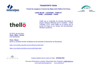 TRANSPORTS TRAIN
Transit de voyageurs à travers les Alpes entre l'Italie et la France
LIGNE MILAN – LAUSANNE – PARIS ET
ROME – LAUSANNE – PARIS
En 2013, ils sont deux:
Paris - Milan - Venise
[Via Sempione]
Paris - Rome
[lundi au vendredi transits via Modane et les samedis et dimanches via Sempione]
https://www.thello.com/infos-services/Horaires/index.html
https://www.thello.com/infos-services/tarifs/index.html
Analyse réalisée dans le cadre du Projet : INTERALPES
Pour plus d’informations contacter l’Observatoire des Transports: cafi@cafiweb.eu
www.osservatoriotrasporti.eu - www.cafiweb.eu
Thello est un ensemble de services ferroviaires à
longue distance effectués par le Trenitalia - Veolia
Transdev (TVT), entre l'Italie et la France par le
tunnel de Fréjus ou en Suisse (via Domodossola-
Simplon-Lausanne).
 
