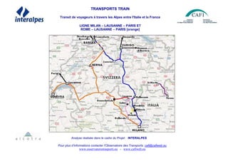 TRANSPORTS TRAIN
Transit de voyageurs à travers les Alpes entre l'Italie et la France
LIGNE MILAN – LAUSANNE – PARIS ET
ROME – LAUSANNE – PARIS [orange]
Analyse réalisée dans le cadre du Projet : INTERALPES
Pour plus d’informations contacter l’Observatoire des Transports: cafi@cafiweb.eu
www.osservatoriotrasporti.eu - www.cafiweb.eu
 