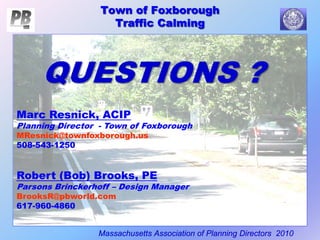 Town of Foxborough
Traffic Calming
Massachusetts Association of Planning Directors 2010
Town of Foxborough
Traffic Calming
QUESTIONS ?
Marc Resnick, ACIP
Planning Director - Town of Foxborough
MResnick@townfoxborough.us
508-543-1250
Robert (Bob) Brooks, PE
Parsons Brinckerhoff – Design Manager
BrooksR@pbworld.com
617-960-4860
 