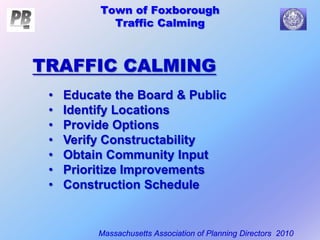 Town of Foxborough
Traffic Calming
Massachusetts Association of Planning Directors 2010
TRAFFIC CALMING
• Educate the Board & Public
• Identify Locations
• Provide Options
• Verify Constructability
• Obtain Community Input
• Prioritize Improvements
• Construction Schedule
 