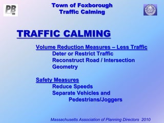 Town of Foxborough
Traffic Calming
Massachusetts Association of Planning Directors 2010
Town of Foxborough
Traffic Calming
Volume Reduction Measures – Less Traffic
Deter or Restrict Traffic
Reconstruct Road / Intersection
Geometry
Safety Measures
Reduce Speeds
Separate Vehicles and
Pedestrians/Joggers
TRAFFIC CALMING
 