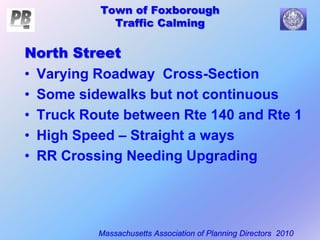 Town of Foxborough
Traffic Calming
Massachusetts Association of Planning Directors 2010
North Street
• Varying Roadway Cross-Section
• Some sidewalks but not continuous
• Truck Route between Rte 140 and Rte 1
• High Speed – Straight a ways
• RR Crossing Needing Upgrading
 