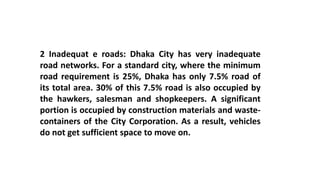 2 Inadequat e roads: Dhaka City has very inadequate
road networks. For a standard city, where the minimum
road requirement is 25%, Dhaka has only 7.5% road of
its total area. 30% of this 7.5% road is also occupied by
the hawkers, salesman and shopkeepers. A significant
portion is occupied by construction materials and waste-
containers of the City Corporation. As a result, vehicles
do not get sufficient space to move on.