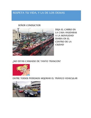 SEÑOR CONDUCTOR
DEJA EL CARRO EN
LA CASA AYUDARAS
A LA MOVILIDAD
DIARIA EN EL
CENTRO DE LA
CIUDAD
¿NO ESTAS CANSADO DE TANTO TRANCON?
ENTRE TODOS PODEMOS MEJORAR EL TRÁFICO VEHICULAR
RESPETA TU VIDA, Y LA DE LOS DEMAS
 