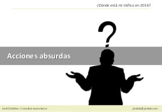 Jordi Ordóñez – Consultor ecommerce jordiob@jordiob.com
¿Dónde está mi tráfico en 2016?
Acciones absurdas
 