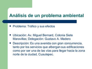 Análisis de un problema ambiental Problema: Tráfico y sus efectos Ubicación: Av. Miguel Bernard, Colonia Siete Maravillas; Delegación: Gustavo A. Madero Descripción: Es una avenida con gran concurrencia, tanto por los servicios que albergan sus edificaciones como por ser una de las vías para llegar hacia la zona norte de la ciudad, Cuautepec. 