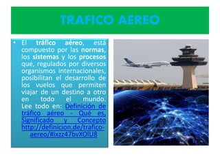 TRAFICO AEREO
• El tráfico aéreo, está
compuesto por las normas,
los sistemas y los procesos
que, regulados por diversos
organismos internacionales,
posibilitan el desarrollo de
los vuelos que permiten
viajar de un destino a otro
en todo el mundo.
Lee todo en: Definición de
tráfico aéreo - Qué es,
Significado y Concepto
http://definicion.de/trafico-
aereo/#ixzz47bvXOlU8
 