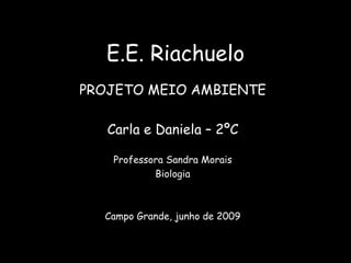 E.E. Riachuelo PROJETO MEIO AMBIENTE Carla e Daniela – 2ºC Professora Sandra Morais Biologia Campo Grande, junho de 2009 