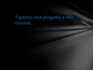 Façamos essa pergunta  a  nós mesmos...  