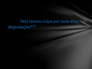 Nós temos culpa por toda essa degradação???  