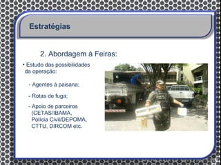 Estratégias


       2. Abordagem à Feiras:
• Estudo das possibilidades
 da operação:

  - Agentes à paisana;

  - Rotas de fuga;
  - Apoio de parceiros
    (CETAS/IBAMA,
    Polícia Civil/DEPOMA,
    CTTU, DIRCOM etc.
 