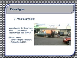 Estratégias


       3. Monitoramento:


• Atendimento de denuncias,
 feitas   diretamente   ou
 encaminhado pelo IBAMA.

• Monitoramento:
  - Sensibilização à doação;
  - Aplicação da LCA.
 