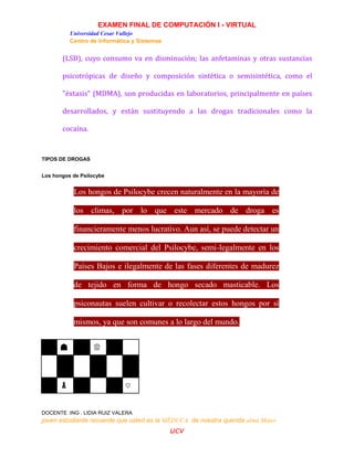 EXAMEN FINAL DE COMPUTACIÓN I - VIRTUAL
Universidad Cesar Vallejo
Centro de Informática y Sistemas
DOCENTE :ING . LIDIA RUIZ VALERA
joven estudiante recuerde que usted es la MÉDUCA de nuestra querida alma Máter
ucv
(LSD), cuyo consumo va en disminución; las anfetaminas y otras sustancias
psicotrópicas de diseño y composición sintética o semisintética, como el
"éxtasis" (MDMA), son producidas en laboratorios, principalmente en países
desarrollados, y están sustituyendo a las drogas tradicionales como la
cocaína.
TIPOS DE DROGAS
Los hongos de Psilocybe
Los hongos de Psilocybe crecen naturalmente en la mayoría de
los climas, por lo que este mercado de droga es
financieramente menos lucrativo. Aun así, se puede detectar un
crecimiento comercial del Psilocybe, semi-legalmente en los
Países Bajos e ilegalmente de las fases diferentes de madurez
de tejido en forma de hongo secado masticable. Los
psiconautas suelen cultivar o recolectar estos hongos por sí
mismos, ya que son comunes a lo largo del mundo.
☗ ♕
♟ ♡
 