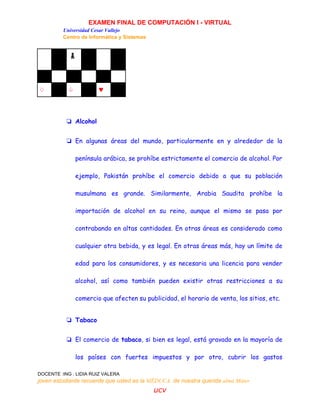 EXAMEN FINAL DE COMPUTACIÓN I - VIRTUAL
Universidad Cesar Vallejo
Centro de Informática y Sistemas
DOCENTE :ING . LIDIA RUIZ VALERA
joven estudiante recuerde que usted es la MÉDUCA de nuestra querida alma Máter
ucv
♟
♢ ♤ ♥
❏ Alcohol
❏ En algunas áreas del mundo, particularmente en y alrededor de la
península arábica, se prohíbe estrictamente el comercio de alcohol. Por
ejemplo, Pakistán prohíbe el comercio debido a que su población
musulmana es grande. Similarmente, Arabia Saudita prohíbe la
importación de alcohol en su reino, aunque el mismo se pasa por
contrabando en altas cantidades. En otras áreas es considerado como
cualquier otra bebida, y es legal. En otras áreas más, hay un límite de
edad para los consumidores, y es necesaria una licencia para vender
alcohol, así como también pueden existir otras restricciones a su
comercio que afecten su publicidad, el horario de venta, los sitios, etc.
❏ Tabaco
❏ El comercio de tabaco, si bien es legal, está gravado en la mayoría de
los países con fuertes impuestos y por otro, cubrir los gastos
 