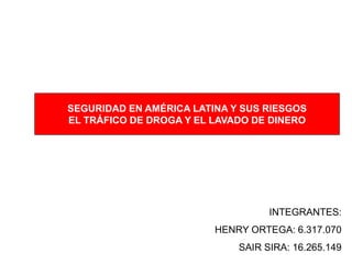 SEGURIDAD EN AMÉRICA LATINA Y SUS RIESGOS
EL TRÁFICO DE DROGA Y EL LAVADO DE DINERO




                                   INTEGRANTES:
                         HENRY ORTEGA: 6.317.070
                             SAIR SIRA: 16.265.149
 