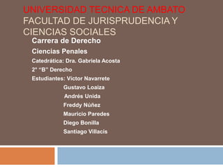 UNIVERSIDAD TECNICA DE AMBATO
FACULTAD DE JURISPRUDENCIA Y
CIENCIAS SOCIALES
 Carrera de Derecho
 Ciencias Penales
 Catedrática: Dra. Gabriela Acosta
 2° “B” Derecho
 Estudiantes: Víctor Navarrete
            Gustavo Loaiza
             Andrés Unida
            Freddy Núñez
            Mauricio Paredes
            Diego Bonilla
            Santiago Villacís
 