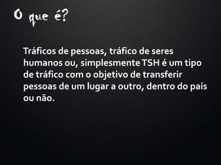 Tráficos de pessoas, tráfico de seres
humanos ou, simplesmenteTSH é um tipo
de tráfico com o objetivo de transferir
pessoas de um lugar a outro, dentro do país
ou não.
 