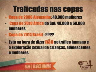 Traficadas nas copas
• Copa de 2006 Alemanha: 40.000 mulheres
• Copa de 2010 África do Sul: 40.000 a 60.000
  mulheres
• Copa de 2014 Brasil : ????
• Está na hora de dizer não ao tráfico humano e
  a exploração sexual de crianças, adolescentes
  e mulheres.
 
