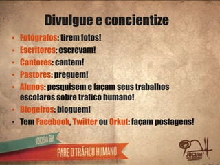Divulgue e concientize
• Fotógrafos: tirem fotos!
• Escritores: escrevam!
• Cantores: cantem!
• Pastores: preguem!
• Alunos: pesquisem e façam seus trabalhos
  escolares sobre trafico humano!
• Blogeiros: bloguem!
• Tem Facebook, Twitter ou Orkut: façam postagens!
 