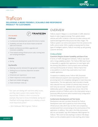 Traficon, based in Belgium, is a world leader in traffic detection based on video image processing. Their systems detect vehicles and traffic incidents in real time via video cameras and sophisticated algorithms that process the video images. The Traficon system is an end-to-end solution from the camera to the traffic control center. With a rapidly increasing need for these types of intelligent systems, Traficon must keep up with growing customer demands. 
CHALLENGE 
Customers Require Greater Scalability and Ease of Use 
In terms of Traffic Management Software, Traficon was faced with a rising scalability problem. The Traficon R&D team found 
it impossible to upgrade their application to scale higher with 
the existing EJB2 platform. Future projects were worldwide 
and required thousands of cameras. Traficon had to find 
a new platform on which they could build a much more 
scalable application. 
To expand on scalability issues, Traficon AID (Automatic Incident Detection) Systems were expanding and the event processing had to be completely redesigned to meet these new requirements. The new application had to be able to handle data collected from any number of cameras every minute, or even every ten seconds – whatever the customer required. Additionally, system configuration was an issue. One of the greatest concerns of Traficon users is the initial system setup, a previously difficult process which involved tricky configuration 
of all the individual cameras. 
Cumbersome Development and Test Cycles 
Development was also a problem because the Traficon development team had to spend too much time writing infrastructure code, which was not their core competency and detracted from concentrating on the core business of the application. In addition, “the code in the EJB2 environment was not unit testable,” says Wim Deblauwe, R&D Engineer for Traficon. “We could not test anything in isolation. We always had to run the complete system to test anything, which takes 
CASE STUDY 
Traficon 
DELIVERING A MORE FRIENDLY, SCALABLE AND RESPONSIVE PRODUCT TO CUSTOMERS 
OVERVIEW 
“ Our users are dealing with real-time safety issues, and they need a system that enables them to respond fast. If there is a fire in a tunnel, for example, they have to know immediately. Spring and Flex/Flash technology allowed us to develop a much more responsive system.” 
— Wim Deblauwe, R&D Engineer, Traficon 
AT-A-GLANCE 
Challenges 
• 
Cumbersome development cycles limit time to market 
• 
Scalability and ease of use issues impact projected sales and revenues 
• 
System architecture prohibits upgrades and constrains scalability 
• 
Time wasted writing infrastructure code, running tests and ramping developers 
Solution 
• 
Spring 
Key Benefits 
• 
Meeting customer demand through greater scalability 
• 
Shifting focus to business objectives via easier integration 
• 
Enhanced user experience 
• 
Faster response to end-customer needs 
• 
Rapid and reliable debugging 
• 
Faster developer ramp up 
pivotal.io  