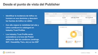 © comScore, Inc. Proprietary. 18
• Identificar la incidencia de tráfico no
humano en sus dominios y descubrir
las fuentes de tráfico no válido
• Con ello mejora la visibilidad del site y
cómo comScore lo catalogará en
Industry Trust Profiles
• Los Industry Trust Profile serán
automáticos a la hora del Prebid
utilizando data de comScore (rankings,
NHT, Viewability Tiers, etc) en los DSP
Desde el punto de vista del Publisher
 