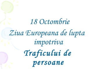 18 Octombrie
Ziua Europeana de lupta
impotriva
Traficului de
persoane
 