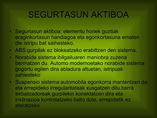 SEGURTASUN AKTIBOA Segurtasun aktiboa: elementu horiek guztiak eraginkortasun handiagoa eta egonkortasuna ematen die istripu bat saihesteko.   ABS:gurpilak ez blokeatzeko erabiltzen den sistema. Norabide sistema:ibilgailuaren maniobra zuzena bermatzen du. Automo modernoetako norabide sistema gogortu egiten dira abiadura altuetan, istripuak sahiesteko Suspensio sistema:automobila egonkorra mantentzen da eta errepideko irregularitateak xusgatzen ditu.barra esbalizadoreak gurpilekin konektatzen dira eta inklinazioa kontrolatzeko balio dute, errepidetik ez ateratzeko 