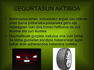 SEGURTASUN AKTIBOA Iluminazioa:lehen, kotxeetako argiak oso txarrak ziren baina pixkanaka-pixkanaka gero eta hobeagoak izan dira.honen helburua da zuk ikustea eta zuri ikustea Neumatikoak:gurpilek trakzioa ona izan behar da klima guztietan.kondizio hoberenean egon behar dute adherenzioa hoberena izateko 