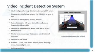 16
Video Incident Detection System
• Inbuilt intelligence for image detection system using CCTV camera
• Measurement of traffic flow between 0 to 150 KMPH for up to 16
lanes
• Detection of vehicles driving in wrong direction
• Automatic detection of 5 types: Normal, Dense, Delayed,
Congested, and Stop and Go
• Detection of stopped vehicles, within 10 sec and for up to 6
detection zones
• Monitor zones occupancy of the detection area detection of
declaration
• Detection of Fog/ Smoke
• Alarm for :- Queue, Stop, Inverse Direction, Speed Drop, Fog/
Smoke, No Video Signal, Error
• Real time monitoring
Video Incident Detection System
 