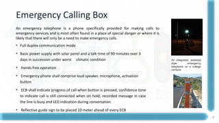 7
Emergency Calling Box
• Full duplex communication mode
• Basic power supply with solar panel and a talk time of 90 minutes over 3
days in succession under worst climatic condition
• Hands free operation
• Emergency phone shall comprise loud speaker, microphone, activation
button
• ECB shall indicate progress of call when button is pressed, confidence tone
to indicate call is still connected when on hold, recorded message in case
the line is busy and LED indication during conversation
• Reflective guide sign to be placed 10 meter ahead of every ECB
An integrated, pedestal
style emergency
telephone on a college
campus
An emergency telephone is a phone specifically provided for making calls to
emergency services and is most often found in a place of special danger or where it is
likely that there will only be a need to make emergency calls.
 