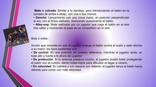 Mate o volcada: Similar a la bandeja, pero introduciendo el balón en la
canasta de arriba a abajo, con una o dos manos.
• Gancho: Lanzamiento con una única mano, en posición perpendicular
al aro, con el brazo estirado, deslizando suavemente el balón.
• Alley-oop: Mate realizado por un jugador que coge el balón en el aire
tras saltar y recibiendo el pase de un compañero en el aire.
Acción que consiste en que el jugador empuje el balón contra el suelo y este retorne
a su mano, los tipos existentes son:
• De control: En una posición sin presión defensiva, mientras el jugador anda, un
bote alto y fuerte a la altura del jugador.
• De protección: Si la defensa presiona mucho, el jugador puede botar protegiendo
el balón con el cuerpo, dando botes bajos para dificultar el llegar a robarlo.
• En velocidad: En carrera y con espacio por delante, el jugador lanza el balón hacia
delante para correr con más velocidad.
Bote o drible :
 