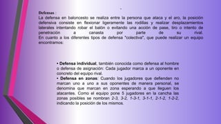 .
Defensas :
La defensa en baloncesto se realiza entre la persona que ataca y el aro, la posición
defensiva consiste en flexionar ligeramente las rodillas y realizar desplazamientos
laterales intentando robar el balón o evitando una acción de pase, tiro o intento de
penetración a canasta por parte de su rival.
En cuanto a los diferentes tipos de defensa "colectiva", que puede realizar un equipo
encontramos:
• Defensa individual, también conocida como defensa al hombre
o defensa de asignación: Cada jugador marca a un oponente en
concreto del equipo rival.
• Defensa en zonas: Cuando los jugadores que defienden no
marcan uno a uno a sus oponentes de manera personal, se
denomina que marcan en zona esperando a que lleguen los
atacantes. Como el equipo pone 5 jugadores en la cancha las
zonas posibles se nombran 2-3, 3-2, 1-3-1, 3-1-1, 2-1-2, 1-2-2,
indicando la posición de los mismos.
 