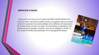 Cada punto se inicia con un saque del balón desde detrás de la
línea de fondo. Se lanza el balón al aire y se golpea hacia el campo
contrario buscando los puntos débiles de la defensa del adversario.
Se puede hacer de pie o en salto. Es importante la orientación del
saque porque el jugador contrario, que se ve obligado a recibir el
tiro, queda limitado para participar en el subsiguiente ataque
SERVICIOS O SAQUE
 