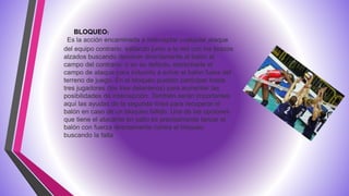 Es la acción encaminada a interceptar cualquier ataque
del equipo contrario, saltando junto a la red con los brazos
alzados buscando devolver directamente el balón al
campo del contrario, o en su defecto, estrecharle el
campo de ataque para inducirlo a echar el balón fuera del
terreno de juego. En el bloqueo pueden participar hasta
tres jugadores (los tres delanteros) para aumentar las
posibilidades de intercepción. También serán importantes
aquí las ayudas de la segunda línea para recuperar el
balón en caso de un bloqueo fallido. Una de las opciones
que tiene el atacante en salto es precisamente lanzar el
balón con fuerza directamente contra el bloqueo
buscando la falta
BLOQUEO:
 