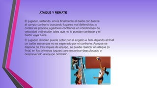 El jugador, saltando, envía finalmente el balón con fuerza
al campo contrario buscando lugares mal defendidos, o
contra los propios jugadores contrarios en condiciones de
velocidad o dirección tales que no lo puedan controlar y el
balón vaya fuera.
El jugador también puede optar por el engaño o finta dejando al final
un balón suave que no es esperado por el contrario. Aunque se
dispone de tres toques de equipo, se puede realizar un ataque (o
finta) en los primeros toques para encontrar descolocado o
desprevenido al equipo contrario.
ATAQUE Y REMATE
 