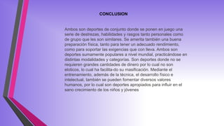 CONCLUSION
Ambos son deportes de conjunto donde se ponen en juego una
serie de destrezas, habilidades y rasgos tanto personales como
de grupo que les son similares. Se amerita también una buena
preparación física, tanto para tener un adecuado rendimiento,
como para soportar las exigencias que con lleva. Ambos son
deportes sumamente populares a nivel mundial, practicándose en
distintas modalidades y categorías. Son deportes donde no se
requieren grandes cantidades de dinero por lo cual no son
eloticos, lo cual ha facilita-do su masificación. Mediante el
entrenamiento, además de la técnica, el desarrollo físico e
intelectual, también se pueden fomentar diversos valores
humanos, por lo cual son deportes apropiados para influir en el
sano crecimiento de los niños y jóvenes
 