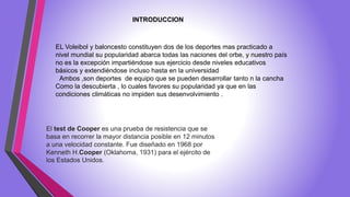 INTRODUCCION
EL Voleibol y baloncesto constituyen dos de los deportes mas practicado a
nivel mundial su popularidad abarca todas las naciones del orbe, y nuestro país
no es la excepción impartiéndose sus ejercicio desde niveles educativos
básicos y extendiéndose incluso hasta en la universidad
Ambos ,son deportes de equipo que se pueden desarrollar tanto n la cancha
Como la descubierta , lo cuales favores su popularidad ya que en las
condiciones climáticas no impiden sus desenvolvimiento .
El test de Cooper es una prueba de resistencia que se
basa en recorrer la mayor distancia posible en 12 minutos
a una velocidad constante. Fue diseñado en 1968 por
Kenneth H.Cooper (Oklahoma, 1931) para el ejército de
los Estados Unidos.
 