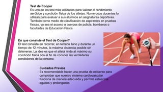 Test de Cooper
Es uno de los test más utilizados para valorar el rendimiento
aeróbico y condición física de los atletas. Numerosos docentes lo
utilizan para evaluar a sus alumnos en asignaturas deportivas.
También como medio de clasificación de aspirantes en pruebas
físicas, ya sea el acceso a cuerpos de policía, bomberos o
facultades de Educación Física.
En que consiste el Test de Cooper?
El test consiste en recorrer, en terreno llano y durante un
tiempo de 12 minutos, la máxima distancia posible sin
detenerse. La idea es que el atleta rinda al máximo su
condición física con el fin de conocer las verdaderas
condiciones de la persona.
Cuidados Previos
Es recomendable hacer una prueba de esfuerzo para
comprobar que nuestro sistema cardiovascular
funciona de manera adecuada y permite esfuerzos
agudos y prolongados.
 