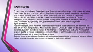 BALONCESTOS :
El baloncesto es un deporte de equipo que se desarrolla, normalmente, en pista cubierta, en el que
dos equipos de cinco jugadores cada uno intentan anotar puntos, también denominados canastas
introduciendo un balón en un aro colocado a 3 metros, lo que le da un aspecto de canasta.
Es conocido por las Federaciones Nacionales como baloncesto en los países del Caribe y
en España, como básquetbol o basquetbol en la mayoría de países de Sudamérica y México, y
como básquet en la Argentina y Perú, por la castellanización de su nombre original en
inglés: basketball.
Fue inventado por James Naismith, un profesor de educación física canadiense, en diciembre de
1891 en la YMCA de Springfield, Massachusetts, Estados Unidos. Se juega con dos equipos de cinco
personas, durante 4 períodos o cuartos de 10 (FIBA) o 12 (NBA) minutos cada uno. Al finalizar el
segundo cuarto, se realiza un descanso, normalmente de 15 a 20 minutos según la reglamentación
propia del campeonato al cual el partido pertenezca.
También existe una modalidad, fundamentalmente para discapacitados, en la que se juega en silla de
ruedas, prácticamente con las mismas normas que el baloncesto habitual
 