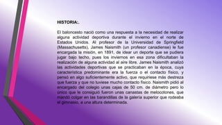 HISTORIA:.
El baloncesto nació como una respuesta a la necesidad de realizar
alguna actividad deportiva durante el invierno en el norte de
Estados Unidos. Al profesor de la Universidad de Springfield
(Massachusetts), James Naismith (un profesor canadiense) le fue
encargada la misión, en 1891, de idear un deporte que se pudiera
jugar bajo techo, pues los inviernos en esa zona dificultaban la
realización de alguna actividad al aire libre. James Naismith analizó
las actividades deportivas que se practicaban en la época, cuya
característica predominante era la fuerza o el contacto físico, y
pensó en algo suficientemente activo, que requiriese más destreza
que fuerza y que no tuviese mucho contacto físico. Naismith pidió al
encargado del colegio unas cajas de 50 cm. de diámetro pero lo
único que le consiguió fueron unas canastas de melocotones, que
mandó colgar en las barandillas de la galería superior que rodeaba
el gimnasio, a una altura determinada.
 