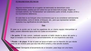 FUNDAMENTOS TÉCNICOS
Algunos movimientos de un jugador de baloncesto se denominan como
fundamentales, puesto que son sobre los que se basa todo el juego. Según un
concepto estricto, los "fundamentos" son solamente cuatro: el bote, el pase, el tiro y
los movimientos defensivos.
En esta lista no se incluyen otros movimientos que no se consideran estrictamente
fundamentales, como el rebote, el bloqueo, etc., pero que representan también
aspectos muy significativos de este deporte.
.
Pase.
El pase es la acción por la cual los jugadores de un mismo equipo intercambian el
balón, existen diferentes tipos entre los cuales se encuentran:
• De pecho: El más común, realizado sacando el balón desde la altura del pecho y
llegar al receptor a la misma altura aproximadamente, en una trayectoria casi recta
.
• Picado o de pique: Al dar el pase se lanza el balón con la intención de que rebote
antes de ser recibido para que sea más difícil cortarlo y más sencillo recibirlo.
• De béisbol: Semejante al lanzamiento de un lanzador, pase largo con una mano.
 