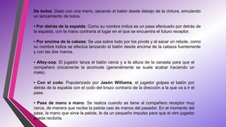 De bolos: Dado con una mano, sacando el balón desde debajo de la cintura, simulando
un lanzamiento de bolos.
• Por detrás de la espalda: Como su nombre indica es un pase efectuado por detrás de
la espalda, con la mano contraria al lugar en el que se encuentra el futuro receptor.
• Por encima de la cabeza: Se usa sobre todo por los pívots y al sacar un rebote, como
su nombre indica se efectúa lanzando el balón desde encima de la cabeza fuertemente
y con las dos manos.
• Alley-oop: El jugador lanza el balón cerca y a la altura de la canasta para que el
compañero únicamente la acomode (generalmente se suele acabar haciendo un
mate).
• Con el codo: Popularizado por Jasón Williams, el jugador golpea el balón por
detrás de la espalda con el codo del brazo contrario de la dirección a la que va a ir el
pase.
• Pase de mano a mano: Se realiza cuando se tiene al compañero receptor muy
cerca, de manera que recibe la pelota casi de manos del pasador. En el momento del
pase, la mano que sirve la pelota, le da un pequeño impulso para que el otro jugador
pueda recibirla.
 