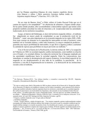 por las Pampas argentinas./Algunas de estas mujeres españolas dieron
      crías blancas y rubias / Otros guerreros boroanos habían traído de
      Arjentina mujeres blancas”8.( Guevara, 1913, 128-129).


       En un viaje de Buenos Aires9 a Chile, refiere el Lonko Pascual Coña que en el
camino de regreso a los nampülkafe10 los abastecían de alimentos y lugares donde alojar.
En las partes donde pasaban, ellos acostumbraban a intercambiar especies que tenían como
propósito también consolidar las redes de relaciones y de reciprocidad entre las autoridades
tradicionales de los territorios trasandinos.
       Luego, al interior del Gulümapu, es decir del territorio mapuche chileno , el trafkintu
fue adquiriendo un mayor grado de complejidad, ya que la producción textil de las
Witralfes11 , tomó una gran importancia en la economía mapuche en los siglos XIX y XIX.
Esto trajo consigo un aumento en la capacidad de intercambio en todo el territorio, como
también con la sociedad chilena y sobre todo fronteriza .La mayor cantidad de productos ,
generaba una mayor posibilidad de intercambio, lo que llevó a algunos Lonkos a aumentar
la cantidad de esposas para posibilitar en mayor provecho sus trafkintu.12.
        Con el fin de la Guerra de la Pacificación, la derrota militar de 1881 y la ocupación
de Villarrica en 1883, la sociedad mapuche cambia internamente, como también su relación
con el Estado y la sociedad chilena. La reducción territorial fue el lenguaje empleado por
las autoridades republicanas hacia la sociedad mapuche. Entre las consecuencias mas
inmediatas se cuentan la desintegración del espacio fronterizo, la movilidad espacial de los
mapuche en sus desplazamientos al otro lado de la cordillera, la parcelación            de lo
territorios y con ello la fragmentación de la memoria y la dislocación de las instituciones
sociales como el trafkintu.




8
  En Guevara, Thomas,(1913) .”Las últimas familias y costumbres araucanas”pp 128-129 . Imprenta,
Litografía y Encuadernación Barcelona. Santiago.

9
  El viaje se realizó entre Abril y Diciembre de 1882 en pleno contexto de la Guerra de la Ocupación militar
de la Araucanía. El objetivo era establecer contacto con los lonkos trasandinos , para enterarse de la ofensiva
militar que también realizaba el ejército argentino hacia los territorios controlados por la sociedad mapuche.
De vuelta de entrevistarse con el presidente de Argentina y descansando en una localidad el lonko Pascual
Coña, refiere “ Yo había traído doce ovejas y Painemilla treinta , sino me equivoco; las había cambiado por
un caballo…” Whilem de Moesbach , Ernesto.(1930) En Vida y costumbre de los indígenas araucanos en la
segunda mitad del siglo XIX. Santiago de Chile, Imprenta Cervantes , pp324.
10
   Viajeros, también traducido como “el que anda en libertad”.
11
   Textileras mapuches
12
   Cerda – Vergel, Patricia , señala al respecto que : “Las mujeres mapuche, quienes tradicionalmente estaban
encargadas del trabajo textil, debieron dedicar más tiempo a esta tarea ya que la costumbre establecía que las
mujeres debían entregar a su marido un poncho al mes. Los hombres por su parte, con las ganancias que les
dejaba el comercio pudieron comprar más mujeres para el trabajo. El hecho significó un fortalecimiento de la
poligamia...” . En “Fronteras del su . La región del Bío-bío y la Araucanía Chilena 1604 - 1883“Ediciones
Universidad de la Frontera , Temuco, Chile 1996. pp 98.
 