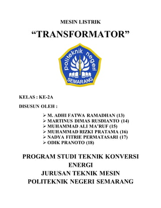 MESIN LISTRIK 
“TRANSFORMATOR” 
KELAS : KE-2A 
DISUSUN OLEH : 
 M. ADHI FATWA RAMADHAN (13) 
 MARTINUS DIMAS RUSDIANTO (14) 
 MUHAMMAD ALI MA’RUF (15) 
 MUHAMMAD RIZKI PRATAMA (16) 
 NADYA FITRIE PERMATASARI (17) 
 ODIK PRANOTO (18) 
PROGRAM STUDI TEKNIK KONVERSI 
ENERGI 
JURUSAN TEKNIK MESIN 
POLITEKNIK NEGERI SEMARANG 
 