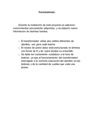 Conclusiones:
Durante la realización de este proyecto se aplicaron
conocimientos previamente adquiridos, y se adquirió nueva
información de distintas fuentes.
 El transformador utiliza dos calibre diferentes de
alambre, uno para cada bobina
 El núcleo de acero dulce está estructurado en láminas
con forma de E y de I para facilitar su ensamble.
 Se debe ser sumamente cuidadoso a la hora de
bobinar, ya que el funcionamiento del transformador
está ligado a la correcta colocación del alambre en las
bobinas y de la cantidad de vueltas que cada una
posee.
 