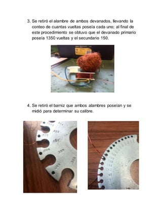 3. Se retiró el alambre de ambos devanados, llevando la
conteo de cuantas vueltas poseía cada uno; al final de
este procedimiento se obtuvo que el devanado primario
poseía 1350 vueltas y el secundario 150.
4. Se retiró el barniz que ambos alambres poseían y se
midió para determinar su calibre.
 